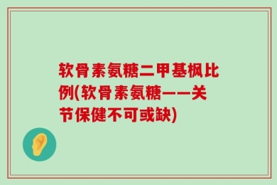 软骨素氨糖二甲基枫比例(软骨素氨糖——关节保健不可或缺)