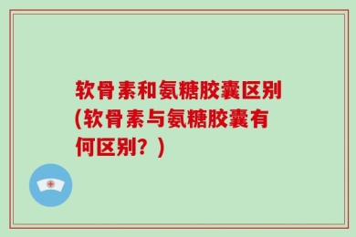 软骨素和氨糖胶囊区别(软骨素与氨糖胶囊有何区别？)