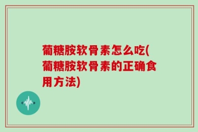 葡糖胺软骨素怎么吃(葡糖胺软骨素的正确食用方法)