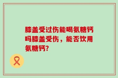 膝盖受过伤能喝氨糖钙吗膝盖受伤，能否饮用氨糖钙？