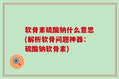 软骨素硫酸钠什么意思(解析软骨问题神器：硫酸钠软骨素)