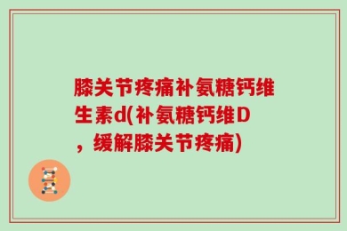 膝关节疼痛补氨糖钙维生素d(补氨糖钙维D，缓解膝关节疼痛)