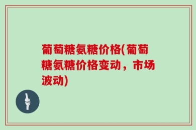 葡萄糖氨糖价格(葡萄糖氨糖价格变动，市场波动)