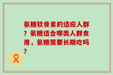 氨糖软骨素的适应人群？氨糖适合哪类人群食用，氨糖需要长期吃吗？