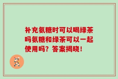 补充氨糖时可以喝绿茶吗氨糖和绿茶可以一起使用吗？答案揭晓！
