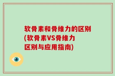 软骨素和骨维力的区别(软骨素VS骨维力 区别与应用指南)