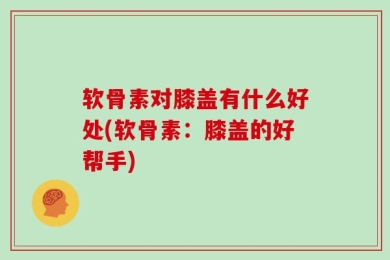 软骨素对膝盖有什么好处(软骨素：膝盖的好帮手)