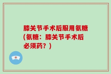 膝关节手术后服用氨糖(氨糖：膝关节手术后必须药？)