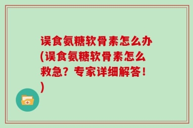 误食氨糖软骨素怎么办(误食氨糖软骨素怎么救急？专家详细解答！)