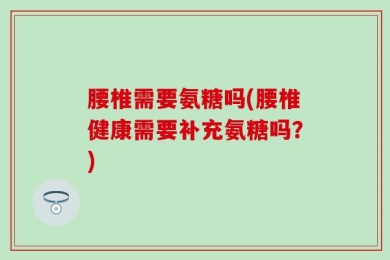 腰椎需要氨糖吗(腰椎健康需要补充氨糖吗？)