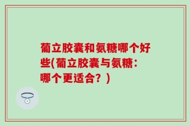 葡立胶囊和氨糖哪个好些(葡立胶囊与氨糖：哪个更适合？)