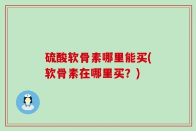硫酸软骨素哪里能买(软骨素在哪里买？)