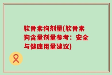 软骨素狗剂量(软骨素狗含量剂量参考：安全与健康用量建议)