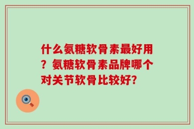 什么氨糖软骨素最好用？氨糖软骨素品牌哪个对关节软骨比较好？