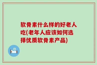 软骨素什么样的好老人吃(老年人应该如何选择优质软骨素产品)