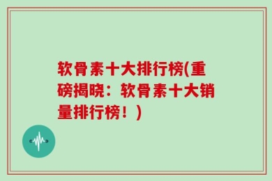 软骨素十大排行榜(重磅揭晓：软骨素十大销量排行榜！)