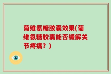 葡维氨糖胶囊效果(葡维氨糖胶囊能否缓解关节疼痛？)