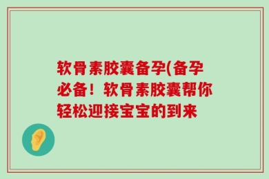 软骨素胶囊备孕(备孕必备！软骨素胶囊帮你轻松迎接宝宝的到来