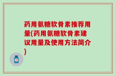 药用氨糖软骨素推荐用量(药用氨糖软骨素建议用量及使用方法简介)