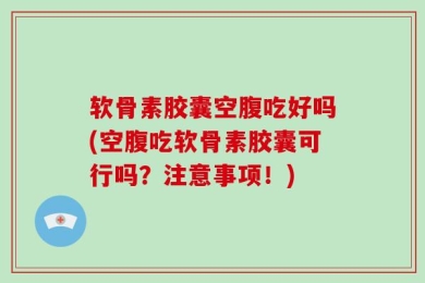 软骨素胶囊空腹吃好吗(空腹吃软骨素胶囊可行吗？注意事项！)
