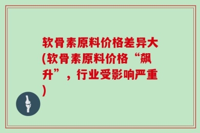 软骨素原料价格差异大(软骨素原料价格“飙升”，行业受影响严重)