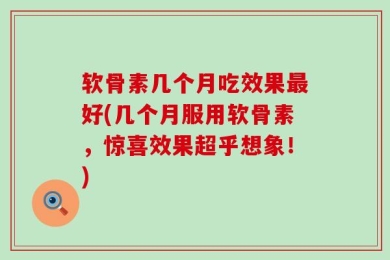 软骨素几个月吃效果最好(几个月服用软骨素，惊喜效果超乎想象！)