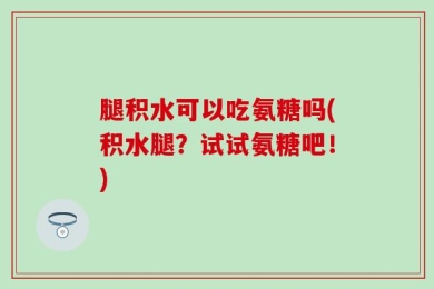 腿积水可以吃氨糖吗(积水腿？试试氨糖吧！)
