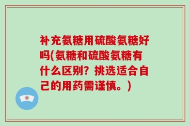 补充氨糖用硫酸氨糖好吗(氨糖和硫酸氨糖有什么区别？挑选适合自己的用药需谨慎。)