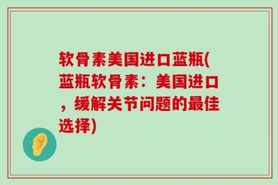 软骨素美国进口蓝瓶(蓝瓶软骨素：美国进口，缓解关节问题的最佳选择)