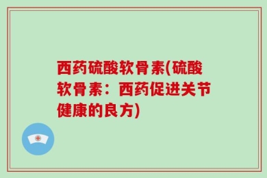 西药硫酸软骨素(硫酸软骨素：西药促进关节健康的良方)