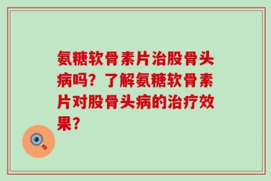 氨糖软骨素片治股骨头病吗？了解氨糖软骨素片对股骨头病的治疗效果？