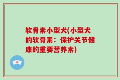 软骨素小型犬(小型犬的软骨素：保护关节健康的重要营养素)