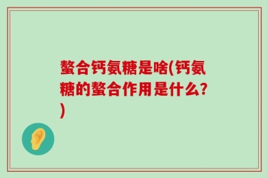 螯合钙氨糖是啥(钙氨糖的螯合作用是什么？)