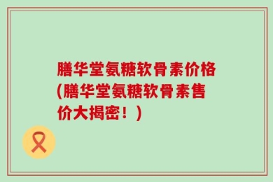 膳华堂氨糖软骨素价格(膳华堂氨糖软骨素售价大揭密！)