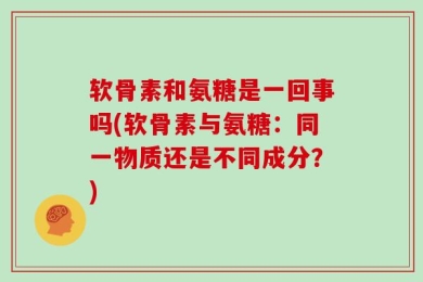 软骨素和氨糖是一回事吗(软骨素与氨糖：同一物质还是不同成分？)