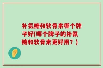 补氨糖和软骨素哪个牌子好(哪个牌子的补氨糖和软骨素更好用？)