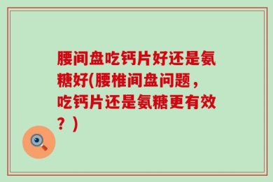 腰间盘吃钙片好还是氨糖好(腰椎间盘问题，吃钙片还是氨糖更有效？)