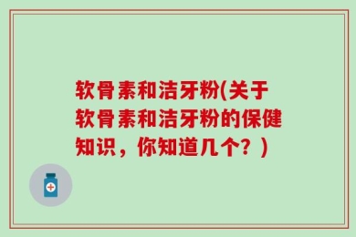 软骨素和洁牙粉(关于软骨素和洁牙粉的保健知识，你知道几个？)