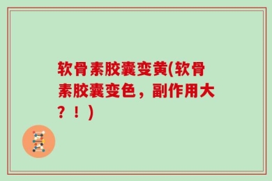 软骨素胶囊变黄(软骨素胶囊变色，副作用大？！)
