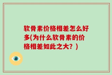 软骨素价格相差怎么好多(为什么软骨素的价格相差如此之大？)