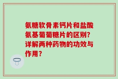 氨糖软骨素钙片和盐酸氨基葡葡糖片的区别？详解两种药物的功效与作用？