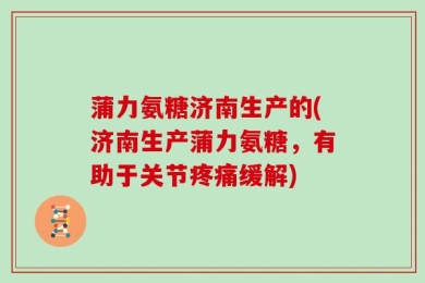 蒲力氨糖济南生产的(济南生产蒲力氨糖，有助于关节疼痛缓解)