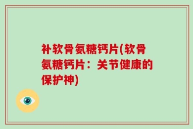 补软骨氨糖钙片(软骨氨糖钙片：关节健康的保护神)