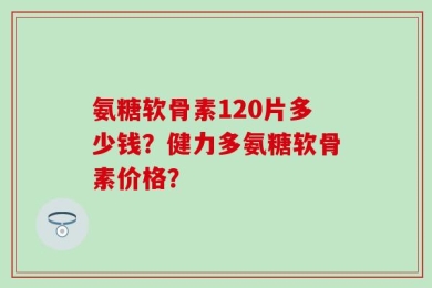 氨糖软骨素120片多少钱？健力多氨糖软骨素价格？
