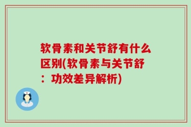 软骨素和关节舒有什么区别(软骨素与关节舒：功效差异解析)