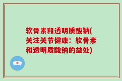 软骨素和透明质酸钠(关注关节健康：软骨素和透明质酸钠的益处)