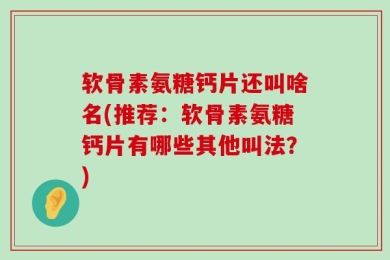 软骨素氨糖钙片还叫啥名(推荐：软骨素氨糖钙片有哪些其他叫法？)