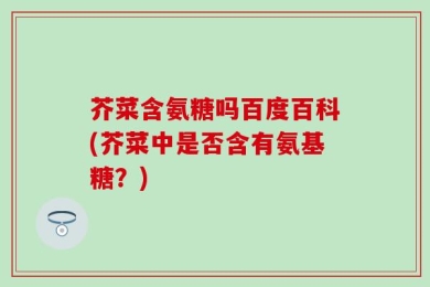 芥菜含氨糖吗百度百科(芥菜中是否含有氨基糖？)