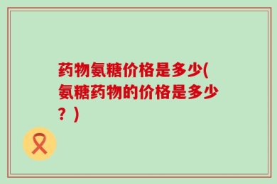 药物氨糖价格是多少(氨糖药物的价格是多少？)