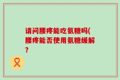 请问腰疼能吃氨糖吗(腰疼能否使用氨糖缓解？